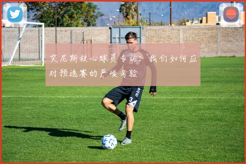 突尼斯核心球员专访：我们如何应对预选赛的严峻考验