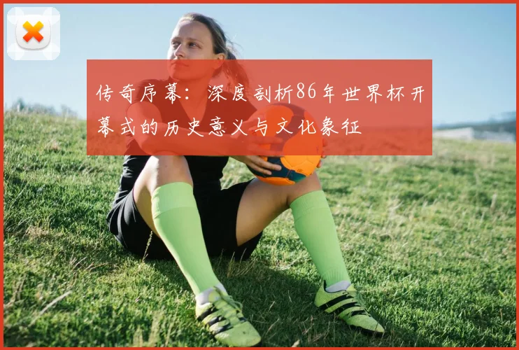 传奇序幕：深度剖析86年世界杯开幕式的历史意义与文化象征